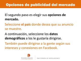 Opciones de publicidad del mercado

El segundo paso es elegir sus opciones de
mercado.
Seleccione el país donde desea que su anuncio
se muestre.
A continuación, seleccione los datos
demográficos a los le gustaría dirigirse.
También puede dirigirse a la gente según sus
intereses y conexiones en Facebook.
 