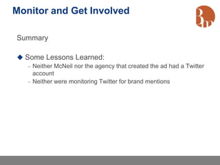 Monitor and Get Involved

Summary

 Some Lessons Learned:
    Neither McNeil nor the agency that created the ad had a Twitter
     account
    Neither were monitoring Twitter for brand mentions
 