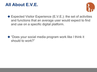 All About E.V.E.

 Expected Visitor Experience (E.V.E.): the set of activities
  and functions that an average user would expect to find
  and use on a specific digital platform.


 “Does your social media program work like I think it
  should to work?”
 