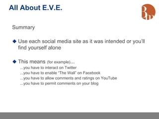 All About E.V.E.

Summary

 Use each social media site as it was intended or you’ll
  find yourself alone

 This means (for example)...
   ...you have to interact on Twitter
   ...you have to enable “The Wall” on Facebook
   ...you have to allow comments and ratings on YouTube
   ...you have to permit comments on your blog
 