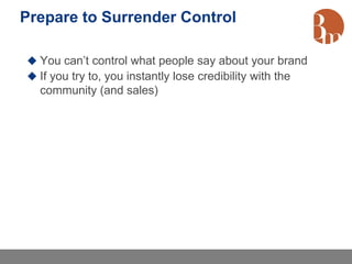 Prepare to Surrender Control

 You can’t control what people say about your brand
 If you try to, you instantly lose credibility with the
  community (and sales)
 