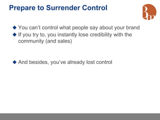 Prepare to Surrender Control

 You can’t control what people say about your brand
 If you try to, you instantly lose credibility with the
  community (and sales)


 And besides, you’ve already lost control
 