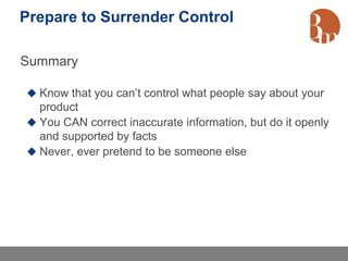 Prepare to Surrender Control

Summary

 Know that you can’t control what people say about your
  product
 You CAN correct inaccurate information, but do it openly
  and supported by facts
 Never, ever pretend to be someone else
 