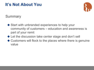 It’s Not About You

Summary

 Start with unbranded experiences to help your
  community of customers – education and awareness is
  part of your remit
 Let the discussion take center stage and don’t sell
 Customers will flock to the places where there is genuine
  value
 