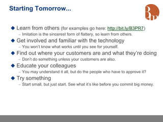 Starting Tomorrow...


 Learn from others (for examples go here: http://bit.ly/B3PR7)
    Imitation is the sincerest form of flattery, so learn from others.
 Get involved and familiar with the technology
    You won’t know what works until you see for yourself.
 Find out where your customers are and what they’re doing
    Don’t do something unless your customers are also.
 Educate your colleagues
    You may understand it all, but do the people who have to approve it?
 Try something
    Start small, but just start. See what it’s like before you commit big money.
 