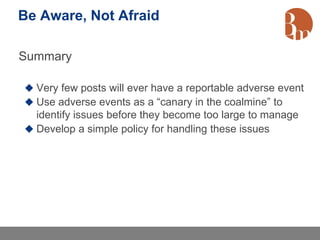 Be Aware, Not Afraid

Summary

 Very few posts will ever have a reportable adverse event
 Use adverse events as a “canary in the coalmine” to
  identify issues before they become too large to manage
 Develop a simple policy for handling these issues
 