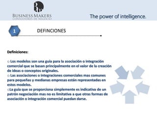 The power of intelligence.

   1              DEFINCIONES



Definiciones:

o Los modelos son una guía para la asociación o integración
comercial que se basan principalmente en el valor de la creación
de ideas o conceptos originales.
o Las asociaciones o integraciones comerciales mas comunes
para pequeñas y medianas empresas están representadas en
estos modelos.
oLa guía que se proporciona simplemente es indicativa de un
patrón negociación mas no es limitativa a que otras formas de
asociación o integración comercial puedan darse.
 