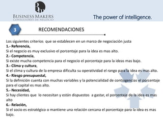 The power of intelligence.

    3               RECOMENDACIONES

Los siguientes criterios que se establecen en un marco de negociación justa
1.- Referencia,
Si el negocio es muy exclusivo el porcentaje para la idea es mas alto.
2.- Competencia,
Si existe mucha competencia para el negocio el porcentaje para la ideas mas bajo.
3.- Clima y cultura,
Si el clima y cultura de la empresa dificulta su operatividad el rango para la idea es mas alto.
4.- Riesgo presupuestal,
Si la definición cuenta con muchas variables y la potencialidad de contingencias el porcentaje
para el capital es mas alto.
5.- Necesidad,
Si hay clientes que lo necesitan y están dispuestos a gastar, el porcentaje de la idea es mas
alto
6.- Relación,
Si el socio es estratégico o mantiene una relación cercana el porcentaje para la idea es mas
bajo.
 