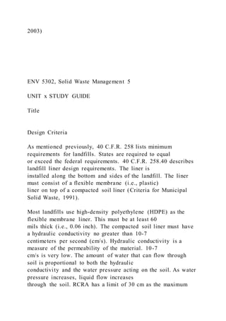 2003)
ENV 5302, Solid Waste Management 5
UNIT x STUDY GUIDE
Title
Design Criteria
As mentioned previously, 40 C.F.R. 258 lists minimum
requirements for landfills. States are required to equal
or exceed the federal requirements. 40 C.F.R. 258.40 describes
landfill liner design requirements. The liner is
installed along the bottom and sides of the landfill. The liner
must consist of a flexible membrane (i.e., plastic)
liner on top of a compacted soil liner (Criteria for Municipal
Solid Waste, 1991).
Most landfills use high-density polyethylene (HDPE) as the
flexible membrane liner. This must be at least 60
mils thick (i.e., 0.06 inch). The compacted soil liner must have
a hydraulic conductivity no greater than 10-7
centimeters per second (cm/s). Hydraulic conductivity is a
measure of the permeability of the material. 10-7
cm/s is very low. The amount of water that can flow through
soil is proportional to both the hydraulic
conductivity and the water pressure acting on the soil. As water
pressure increases, liquid flow increases
through the soil. RCRA has a limit of 30 cm as the maximum
 