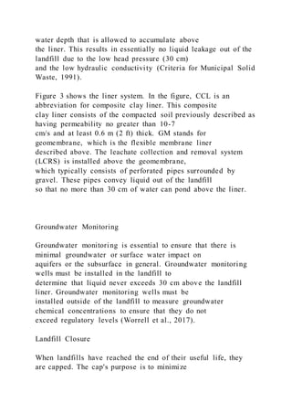 water depth that is allowed to accumulate above
the liner. This results in essentially no liquid leakage out of the
landfill due to the low head pressure (30 cm)
and the low hydraulic conductivity (Criteria for Municipal Solid
Waste, 1991).
Figure 3 shows the liner system. In the figure, CCL is an
abbreviation for composite clay liner. This composite
clay liner consists of the compacted soil previously described as
having permeability no greater than 10-7
cm/s and at least 0.6 m (2 ft) thick. GM stands for
geomembrane, which is the flexible membrane liner
described above. The leachate collection and removal system
(LCRS) is installed above the geomembrane,
which typically consists of perforated pipes surrounded by
gravel. These pipes convey liquid out of the landfill
so that no more than 30 cm of water can pond above the liner.
Groundwater Monitoring
Groundwater monitoring is essential to ensure that there is
minimal groundwater or surface water impact on
aquifers or the subsurface in general. Groundwater monitoring
wells must be installed in the landfill to
determine that liquid never exceeds 30 cm above the landfill
liner. Groundwater monitoring wells must be
installed outside of the landfill to measure groundwater
chemical concentrations to ensure that they do not
exceed regulatory levels (Worrell et al., 2017).
Landfill Closure
When landfills have reached the end of their useful life, they
are capped. The cap's purpose is to minimize
 