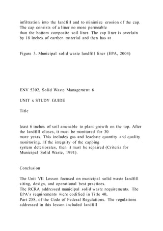 infiltration into the landfill and to minimize erosion of the cap.
The cap consists of a liner no more permeable
than the bottom composite soil liner. The cap liner is overlain
by 18 inches of earthen material and then has at
Figure 3. Municipal solid waste landfill liner (EPA, 2004)
ENV 5302, Solid Waste Management 6
UNIT x STUDY GUIDE
Title
least 6 inches of soil amenable to plant growth on the top. After
the landfill closes, it must be monitored for 30
more years. This includes gas and leachate quantity and quality
monitoring. If the integrity of the capping
system deteriorates, then it must be repaired (Criteria for
Municipal Solid Waste, 1991).
Conclusion
The Unit VII Lesson focused on municipal solid waste landfill
siting, design, and operational best practices.
The RCRA addressed municipal solid waste requirements. The
EPA’s requirements were codified in Title 40,
Part 258, of the Code of Federal Regulations. The regulations
addressed in this lesson included landfill
 