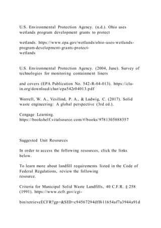 U.S. Environmental Protection Agency. (n.d.). Ohio uses
wetlands program development grants to protect
wetlands. https://www.epa.gov/wetlands/ohio-uses-wetlands-
program-development-grants-protect-
wetlands
U.S. Environmental Protection Agency. (2004, June). Survey of
technologies for monitoring containment liners
and covers (EPA Publication No. 542-R-04-013). https://clu-
in.org/download/char/epa542r04013.p df
Worrell, W. A., Vesilind, P. A., & Ludwig, C. (2017). Solid
waste engineering: A global perspective (3rd ed.).
Cengage Learning.
https://bookshelf.vitalsource.com/#/books/9781305888357
Suggested Unit Resources
In order to access the following resources, click the links
below.
To learn more about landfill requirements listed in the Code of
Federal Regulations, review the following
resource.
Criteria for Municipal Solid Waste Landfills, 40 C.F.R. § 258
(1991). https://www.ecfr.gov/cgi-
bin/retrieveECFR?gp=&SID=c94567294dff611654af7a3944a91d
 