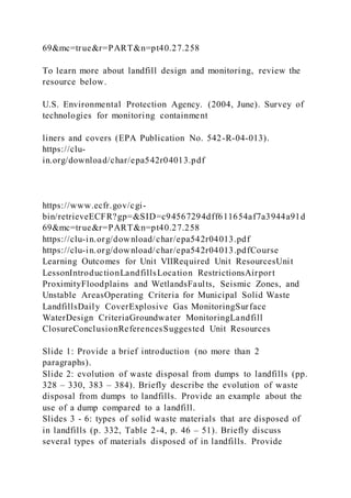69&mc=true&r=PART&n=pt40.27.258
To learn more about landfill design and monitoring, review the
resource below.
U.S. Environmental Protection Agency. (2004, June). Survey of
technologies for monitoring containment
liners and covers (EPA Publication No. 542-R-04-013).
https://clu-
in.org/download/char/epa542r04013.pdf
https://www.ecfr.gov/cgi-
bin/retrieveECFR?gp=&SID=c94567294dff611654af7a3944a91d
69&mc=true&r=PART&n=pt40.27.258
https://clu-in.org/download/char/epa542r04013.pdf
https://clu-in.org/download/char/epa542r04013.pdfCourse
Learning Outcomes for Unit VIIRequired Unit ResourcesUnit
LessonIntroductionLandfillsLocation RestrictionsAirport
ProximityFloodplains and WetlandsFaults, Seismic Zones, and
Unstable AreasOperating Criteria for Municipal Solid Waste
LandfillsDaily CoverExplosive Gas MonitoringSurface
WaterDesign CriteriaGroundwater MonitoringLandfill
ClosureConclusionReferencesSuggested Unit Resources
Slide 1: Provide a brief introduction (no more than 2
paragraphs).
Slide 2: evolution of waste disposal from dumps to landfills (pp.
328 – 330, 383 – 384). Briefly describe the evolution of waste
disposal from dumps to landfills. Provide an example about the
use of a dump compared to a landfill.
Slides 3 - 6: types of solid waste materials that are disposed of
in landfills (p. 332, Table 2-4, p. 46 – 51). Briefly discuss
several types of materials disposed of in landfills. Provide
 