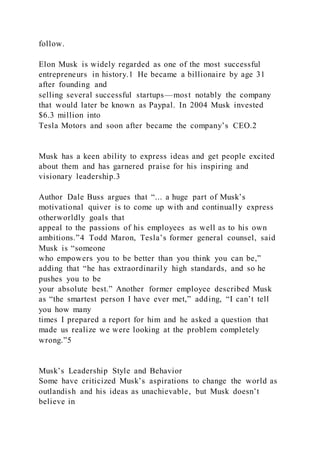 follow.
Elon Musk is widely regarded as one of the most successful
entrepreneurs in history.1 He became a billionaire by age 31
after founding and
selling several successful startups—most notably the company
that would later be known as Paypal. In 2004 Musk invested
$6.3 million into
Tesla Motors and soon after became the company’s CEO.2
Musk has a keen ability to express ideas and get people excited
about them and has garnered praise for his inspiring and
visionary leadership.3
Author Dale Buss argues that “... a huge part of Musk’s
motivational quiver is to come up with and continually express
otherworldly goals that
appeal to the passions of his employees as well as to his own
ambitions.”4 Todd Maron, Tesla’s former general counsel, said
Musk is “someone
who empowers you to be better than you think you can be,”
adding that “he has extraordinarily high standards, and so he
pushes you to be
your absolute best.” Another former employee described Musk
as “the smartest person I have ever met,” adding, “I can’t tell
you how many
times I prepared a report for him and he asked a question that
made us realize we were looking at the problem completely
wrong.”5
Musk’s Leadership Style and Behavior
Some have criticized Musk’s aspirations to change the world as
outlandish and his ideas as unachievable, but Musk doesn’t
believe in
 