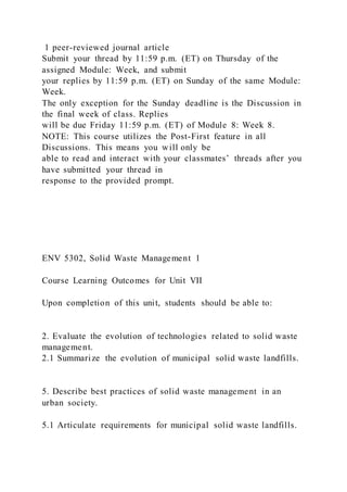 1 peer-reviewed journal article
Submit your thread by 11:59 p.m. (ET) on Thursday of the
assigned Module: Week, and submit
your replies by 11:59 p.m. (ET) on Sunday of the same Module:
Week.
The only exception for the Sunday deadline is the Discussion in
the final week of class. Replies
will be due Friday 11:59 p.m. (ET) of Module 8: Week 8.
NOTE: This course utilizes the Post-First feature in all
Discussions. This means you will only be
able to read and interact with your classmates’ threads after you
have submitted your thread in
response to the provided prompt.
ENV 5302, Solid Waste Management 1
Course Learning Outcomes for Unit VII
Upon completion of this unit, students should be able to:
2. Evaluate the evolution of technologies related to solid waste
management.
2.1 Summarize the evolution of municipal solid waste landfills.
5. Describe best practices of solid waste management in an
urban society.
5.1 Articulate requirements for municipal solid waste landfills.
 