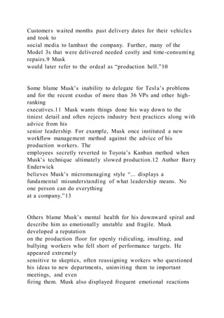 Customers waited months past delivery dates for their vehicles
and took to
social media to lambast the company. Further, many of the
Model 3s that were delivered needed costly and time-consuming
repairs.9 Musk
would later refer to the ordeal as “production hell.”10
Some blame Musk’s inability to delegate for Tesla’s problems
and for the recent exodus of more than 36 VPs and other high-
ranking
executives.11 Musk wants things done his way down to the
tiniest detail and often rejects industry best practices along with
advice from his
senior leadership. For example, Musk once instituted a new
workflow management method against the advice of his
production workers. The
employees secretly reverted to Toyota’s Kanban method when
Musk’s technique ultimately slowed production.12 Author Barry
Enderwick
believes Musk’s micromanaging style “... displays a
fundamental misunderstanding of what leadership means. No
one person can do everything
at a company.”13
Others blame Musk’s mental health for his downward spiral and
describe him as emotionally unstable and fragile. Musk
developed a reputation
on the production floor for openly ridiculing, insulting, and
bullying workers who fell short of performance targets. He
appeared extremely
sensitive to skeptics, often reassigning workers who questioned
his ideas to new departments, uninviting them to important
meetings, and even
firing them. Musk also displayed frequent emotional reactions
 