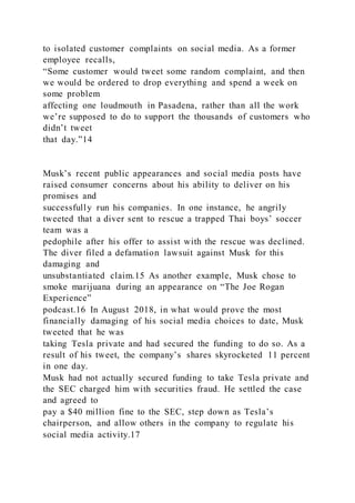 to isolated customer complaints on social media. As a former
employee recalls,
“Some customer would tweet some random complaint, and then
we would be ordered to drop everything and spend a week on
some problem
affecting one loudmouth in Pasadena, rather than all the work
we’re supposed to do to support the thousands of customers who
didn’t tweet
that day.”14
Musk’s recent public appearances and social media posts have
raised consumer concerns about his ability to deliver on his
promises and
successfully run his companies. In one instance, he angrily
tweeted that a diver sent to rescue a trapped Thai boys’ soccer
team was a
pedophile after his offer to assist with the rescue was declined.
The diver filed a defamation lawsuit against Musk for this
damaging and
unsubstantiated claim.15 As another example, Musk chose to
smoke marijuana during an appearance on “The Joe Rogan
Experience”
podcast.16 In August 2018, in what would prove the most
financially damaging of his social media choices to date, Musk
tweeted that he was
taking Tesla private and had secured the funding to do so. As a
result of his tweet, the company’s shares skyrocketed 11 percent
in one day.
Musk had not actually secured funding to take Tesla private and
the SEC charged him with securities fraud. He settled the case
and agreed to
pay a $40 million fine to the SEC, step down as Tesla’s
chairperson, and allow others in the company to regulate his
social media activity.17
 