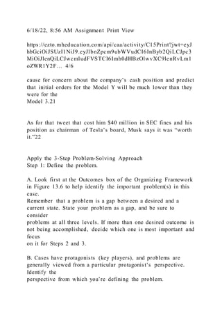 6/18/22, 8:56 AM Assignment Print View
https://ezto.mheducation.com/api/caa/activity/C15Print?jwt=eyJ
hbGciOiJSUzI1NiJ9.eyJlbnZpcm9ubWVudCI6InByb2QiLCJpc3
MiOiJlenQiLCJwcmludFVSTCI6Imh0dHBzOlwvXC9lenRvLm1
oZWR1Y2F… 4/6
cause for concern about the company’s cash position and predict
that initial orders for the Model Y will be much lower than they
were for the
Model 3.21
As for that tweet that cost him $40 million in SEC fines and his
position as chairman of Tesla’s board, Musk says it was “worth
it.”22
Apply the 3-Step Problem-Solving Approach
Step 1: Define the problem.
A. Look first at the Outcomes box of the Organizing Framework
in Figure 13.6 to help identify the important problem(s) in this
case.
Remember that a problem is a gap between a desired and a
current state. State your problem as a gap, and be sure to
consider
problems at all three levels. If more than one desired outcome is
not being accomplished, decide which one is most important and
focus
on it for Steps 2 and 3.
B. Cases have protagonists (key players), and problems are
generally viewed from a particular protagonist’s perspective.
Identify the
perspective from which you’re defining the problem.
 