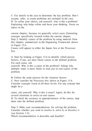 C. Use details in the case to determine the key problem. Don’t
assume, infer, or create problems not included in the case.
D. To refine your choice, ask yourself, why is this a problem?
Explaining why helps refine and focus your thinking. Focus on
topics in the
current chapter, because we generally select cases il lustrating
concepts specifically located within the current chapter.
Step 2: Identify causes of the problem by using material from
this chapter, summarized in the Organizing Framework shown
in Figure 13.6.
Causes will appear in either the Inputs box or the Processes
box.
A. Start by looking at Figure 13.6 to identify which person
factors, if any, are most likely causes to the defined problem.
For each cause, ask
yourself, Why is this a cause of the problem? Asking why
multiple times is more likely to lead you to root causes of the
problem.
B. Follow the same process for the situation factors.
C. Now consider the Processes box shown in Figure 13.6.
Consider concepts listed at all three levels. For any concept that
might be a
cause, ask yourself, Why is this a cause? Again, do this for
several iterations to arrive at root causes.
D. To check the accuracy or appropriateness of the causes, map
them onto the defined problem.
Step 3: Make your recommendations for solving the problem.
Consider whether you want to resolve it, solve it, or dissolve it
(see Section 1.5).
Which recommendation is desirable and feasible?
 