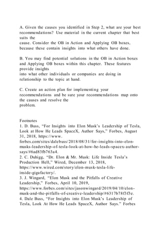 A. Given the causes you identified in Step 2, what are your best
recommendations? Use material in the current chapter that best
suits the
cause. Consider the OB in Action and Applying OB boxes,
because these contain insights into what others have done.
B. You may find potential solutions in the OB in Action boxes
and Applying OB boxes within this chapter. These features
provide insights
into what other individuals or companies are doing in
relationship to the topic at hand.
C. Create an action plan for implementing your
recommendations and be sure your recommendations map onto
the causes and resolve the
problem.
Footnotes
1. D. Buss, “For Insights into Elon Musk’s Leadership of Tesla,
Look at How He Leads SpaceX, Author Says,” Forbes, August
31, 2018, https://www.
forbes.com/sites/dalebuss/2018/08/31/for-insights-into-elon-
musks-leadership-of-tesla-look-at-how-he-leads-spacex-author-
says/#6ad83fb763a4.
2. C. Duhigg, “Dr. Elon & Mr. Musk: Life Inside Tesla’s
Production Hell,” Wired, December 13, 2018,
https://www.wired.com/story/elon-musk-tesla-life-
inside-gigafactory/.
3. J. Wingard, “Elon Musk and the Pitfalls of Creative
Leadership,” Forbes, April 10, 2019,
https://www.forbes.com/sites/jasonwingard/2019/04/10/elon-
musk-and-the-pitfalls-of-creative-leadership/#6317b78f3f3e.
4. Dale Buss, “For Insights into Elon Musk’s Leadership of
Tesla, Look At How He Leads SpaceX, Author Says.” Forbes
 