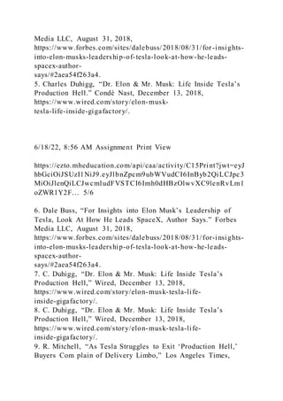 Media LLC, August 31, 2018,
https://www.forbes.com/sites/dalebuss/2018/08/31/for-insights-
into-elon-musks-leadership-of-tesla-look-at-how-he-leads-
spacex-author-
says/#2aea54f263a4.
5. Charles Duhigg, “Dr. Elon & Mr. Musk: Life Inside Tesla’s
Production Hell.” Condé Nast, December 13, 2018,
https://www.wired.com/story/elon-musk-
tesla-life-inside-gigafactory/.
6/18/22, 8:56 AM Assignment Print View
https://ezto.mheducation.com/api/caa/activity/C15Print?jwt=eyJ
hbGciOiJSUzI1NiJ9.eyJlbnZpcm9ubWVudCI6InByb2QiLCJpc3
MiOiJlenQiLCJwcmludFVSTCI6Imh0dHBzOlwvXC9lenRvLm1
oZWR1Y2F… 5/6
6. Dale Buss, “For Insights into Elon Musk’s Leadership of
Tesla, Look At How He Leads SpaceX, Author Says.” Forbes
Media LLC, August 31, 2018,
https://www.forbes.com/sites/dalebuss/2018/08/31/for-insights-
into-elon-musks-leadership-of-tesla-look-at-how-he-leads-
spacex-author-
says/#2aea54f263a4.
7. C. Duhigg, “Dr. Elon & Mr. Musk: Life Inside Tesla’s
Production Hell,” Wired, December 13, 2018,
https://www.wired.com/story/elon-musk-tesla-life-
inside-gigafactory/.
8. C. Duhigg, “Dr. Elon & Mr. Musk: Life Inside Tesla’s
Production Hell,” Wired, December 13, 2018,
https://www.wired.com/story/elon-musk-tesla-life-
inside-gigafactory/.
9. R. Mitchell, “As Tesla Struggles to Exit ‘Production Hell,’
Buyers Com plain of Delivery Limbo,” Los Angeles Times,
 