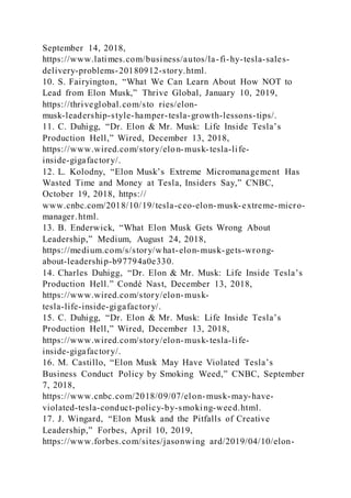 September 14, 2018,
https://www.latimes.com/business/autos/la-fi-hy-tesla-sales-
delivery-problems-20180912-story.html.
10. S. Fairyington, “What We Can Learn About How NOT to
Lead from Elon Musk,” Thrive Global, January 10, 2019,
https://thriveglobal.com/sto ries/elon-
musk-leadership-style-hamper-tesla-growth-lessons-tips/.
11. C. Duhigg, “Dr. Elon & Mr. Musk: Life Inside Tesla’s
Production Hell,” Wired, December 13, 2018,
https://www.wired.com/story/elon-musk-tesla-life-
inside-gigafactory/.
12. L. Kolodny, “Elon Musk’s Extreme Micromanagement Has
Wasted Time and Money at Tesla, Insiders Say,” CNBC,
October 19, 2018, https://
www.cnbc.com/2018/10/19/tesla-ceo-elon-musk-extreme-micro-
manager.html.
13. B. Enderwick, “What Elon Musk Gets Wrong About
Leadership,” Medium, August 24, 2018,
https://medium.com/s/story/what-elon-musk-gets-wrong-
about-leadership-b97794a0e330.
14. Charles Duhigg, “Dr. Elon & Mr. Musk: Life Inside Tesla’s
Production Hell.” Condé Nast, December 13, 2018,
https://www.wired.com/story/elon-musk-
tesla-life-inside-gigafactory/.
15. C. Duhigg, “Dr. Elon & Mr. Musk: Life Inside Tesla’s
Production Hell,” Wired, December 13, 2018,
https://www.wired.com/story/elon-musk-tesla-life-
inside-gigafactory/.
16. M. Castillo, “Elon Musk May Have Violated Tesla’s
Business Conduct Policy by Smoking Weed,” CNBC, September
7, 2018,
https://www.cnbc.com/2018/09/07/elon-musk-may-have-
violated-tesla-conduct-policy-by-smoking-weed.html.
17. J. Wingard, “Elon Musk and the Pitfalls of Creative
Leadership,” Forbes, April 10, 2019,
https://www.forbes.com/sites/jasonwing ard/2019/04/10/elon-
 