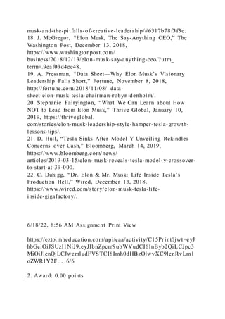 musk-and-the-pitfalls-of-creative-leadership/#6317b78f3f3e.
18. J. McGregor, “Elon Musk, The Say-Anything CEO,” The
Washington Post, December 13, 2018,
https://www.washingtonpost.com/
business/2018/12/13/elon-musk-say-anything-ceo/?utm_
term=.9eaf03d4ee48.
19. A. Pressman, “Data Sheet—Why Elon Musk’s Visionary
Leadership Falls Short,” Fortune, November 8, 2018,
http://fortune.com/2018/11/08/ data-
sheet-elon-musk-tesla-chairman-robyn-denholm/.
20. Stephanie Fairyington, “What We Can Learn about How
NOT to Lead from Elon Musk,” Thrive Global, January 10,
2019, https://thriveglobal.
com/stories/elon-musk-leadership-style-hamper-tesla-growth-
lessons-tips/.
21. D. Hull, “Tesla Sinks After Model Y Unveiling Rekindles
Concerns over Cash,” Bloomberg, March 14, 2019,
https://www.bloomberg.com/news/
articles/2019-03-15/elon-musk-reveals-tesla-model-y-crossover-
to-start-at-39-000.
22. C. Duhigg, “Dr. Elon & Mr. Musk: Life Inside Tesla’s
Production Hell,” Wired, December 13, 2018,
https://www.wired.com/story/elon-musk-tesla-life-
inside-gigafactory/.
6/18/22, 8:56 AM Assignment Print View
https://ezto.mheducation.com/api/caa/activity/C15Print?jwt=eyJ
hbGciOiJSUzI1NiJ9.eyJlbnZpcm9ubWVudCI6InByb2QiLCJpc3
MiOiJlenQiLCJwcmludFVSTCI6Imh0dHBzOlwvXC9lenRvLm1
oZWR1Y2F… 6/6
2. Award: 0.00 points
 