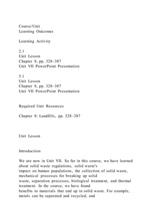 Course/Unit
Learning Outcomes
Learning Activity
2.1
Unit Lesson
Chapter 8, pp. 328–387
Unit VII PowerPoint Presentation
5.1
Unit Lesson
Chapter 8, pp. 328–387
Unit VII PowerPoint Presentation
Required Unit Resources
Chapter 8: Landfills, pp. 328–387
Unit Lesson
Introduction
We are now in Unit VII. So far in this course, we have learned
about solid waste regulations, solid waste's
impact on human populations, the collection of solid waste,
mechanical processes for breaking up solid
waste, separation processes, biological treatment, and thermal
treatment. In the course, we have found
benefits to materials that end up in solid waste. For example,
metals can be separated and recycled, and
 