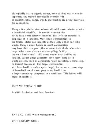biologically active organic matter, such as food waste, can be
separated and treated aerobically (composted)
or anaerobically. Paper, wood, and plastics are prime materials
for combustion.
Though it would be nice to have all solid waste culminate with
a beneficial afterlife, it is rare for communities
not to have some leftover material. This leftover material is
disposed of in landfills. Most small communities in
the United States use landfills as their only option for solid
waste. Though many homes in small communities
may have their compost piles or some individuals who drive
recyclables some distance to a recycling facility,
the only institutional solid waste option may well be the
landfill. Larger cities generally have many more solid
waste options, such as community-wide recycling, composting,
or thermal treatment. The larger communities
still have landfills (often quite large), but a smaller percentage
of household solid waste goes to the landfill in
a large community compared to a small one. This lesson will
focus on landfills.
UNIT VII STUDY GUIDE
Landfill Evolution and Best Practices
ENV 5302, Solid Waste Management 2
UNIT x STUDY GUIDE
 