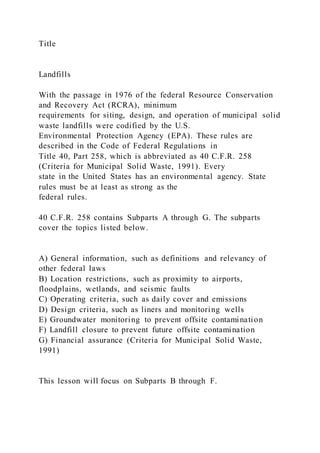 Title
Landfills
With the passage in 1976 of the federal Resource Conservation
and Recovery Act (RCRA), minimum
requirements for siting, design, and operation of municipal solid
waste landfills were codified by the U.S.
Environmental Protection Agency (EPA). These rules are
described in the Code of Federal Regulations in
Title 40, Part 258, which is abbreviated as 40 C.F.R. 258
(Criteria for Municipal Solid Waste, 1991). Every
state in the United States has an environmental agency. State
rules must be at least as strong as the
federal rules.
40 C.F.R. 258 contains Subparts A through G. The subparts
cover the topics listed below.
A) General information, such as definitions and relevancy of
other federal laws
B) Location restrictions, such as proximity to airports,
floodplains, wetlands, and seismic faults
C) Operating criteria, such as daily cover and emissions
D) Design criteria, such as liners and monitoring wells
E) Groundwater monitoring to prevent offsite contamination
F) Landfill closure to prevent future offsite contamination
G) Financial assurance (Criteria for Municipal Solid Waste,
1991)
This lesson will focus on Subparts B through F.
 