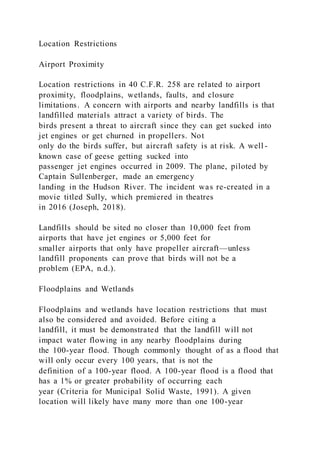 Location Restrictions
Airport Proximity
Location restrictions in 40 C.F.R. 258 are related to airport
proximity, floodplains, wetlands, faults, and closure
limitations. A concern with airports and nearby landfills is that
landfilled materials attract a variety of birds. The
birds present a threat to aircraft since they can get sucked into
jet engines or get churned in propellers. Not
only do the birds suffer, but aircraft safety is at risk. A well -
known case of geese getting sucked into
passenger jet engines occurred in 2009. The plane, piloted by
Captain Sullenberger, made an emergency
landing in the Hudson River. The incident was re-created in a
movie titled Sully, which premiered in theatres
in 2016 (Joseph, 2018).
Landfills should be sited no closer than 10,000 feet from
airports that have jet engines or 5,000 feet for
smaller airports that only have propeller aircraft—unless
landfill proponents can prove that birds will not be a
problem (EPA, n.d.).
Floodplains and Wetlands
Floodplains and wetlands have location restrictions that must
also be considered and avoided. Before citing a
landfill, it must be demonstrated that the landfill will not
impact water flowing in any nearby floodplains during
the 100-year flood. Though commonly thought of as a flood that
will only occur every 100 years, that is not the
definition of a 100-year flood. A 100-year flood is a flood that
has a 1% or greater probability of occurring each
year (Criteria for Municipal Solid Waste, 1991). A given
location will likely have many more than one 100-year
 