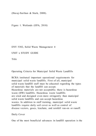 (Huvaj-Sarihan & Stark, 2008).
Figure 1. Wetlands (EPA, 2018)
ENV 5302, Solid Waste Management 4
UNIT x STUDY GUIDE
Title
Operating Criteria for Municipal Solid Waste Landfills
RCRA instituted important operational requirements for
municipal solid waste landfills. First of all, municipal
solid waste landfill staff must be educated regarding the types
of materials that the landfill can accept.
Hazardous materials are not acceptable; there is hazardous
waste (HW) landfills. Hazardous waste landfills
are sited and designed even more stringently than municipal
solid waste landfills and can accept hazardous
wastes. In addition to staff training, municipal solid waste
landfills require daily soil cover as well as control of
disease vectors, gases, leachate, and rainfall run-on or runoff.
Daily Cover
One of the most beneficial advances in landfill operation is the
 