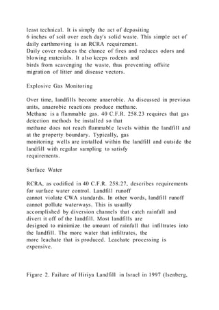 least technical. It is simply the act of depositing
6 inches of soil over each day's solid waste. This simple act of
daily earthmoving is an RCRA requirement.
Daily cover reduces the chance of fires and reduces odors and
blowing materials. It also keeps rodents and
birds from scavenging the waste, thus preventing offsite
migration of litter and disease vectors.
Explosive Gas Monitoring
Over time, landfills become anaerobic. As discussed in previous
units, anaerobic reactions produce methane.
Methane is a flammable gas. 40 C.F.R. 258.23 requires that gas
detection methods be installed so that
methane does not reach flammable levels within the landfill and
at the property boundary. Typically, gas
monitoring wells are installed within the landfill and outside the
landfill with regular sampling to satisfy
requirements.
Surface Water
RCRA, as codified in 40 C.F.R. 258.27, describes requirements
for surface water control. Landfill runoff
cannot violate CWA standards. In other words, landfill runoff
cannot pollute waterways. This is usually
accomplished by diversion channels that catch rainfall and
divert it off of the landfill. Most landfills are
designed to minimize the amount of rainfall that infiltrates into
the landfill. The more water that infiltrates, the
more leachate that is produced. Leachate processing is
expensive.
Figure 2. Failure of Hiriya Landfill in Israel in 1997 (Isenberg,
 