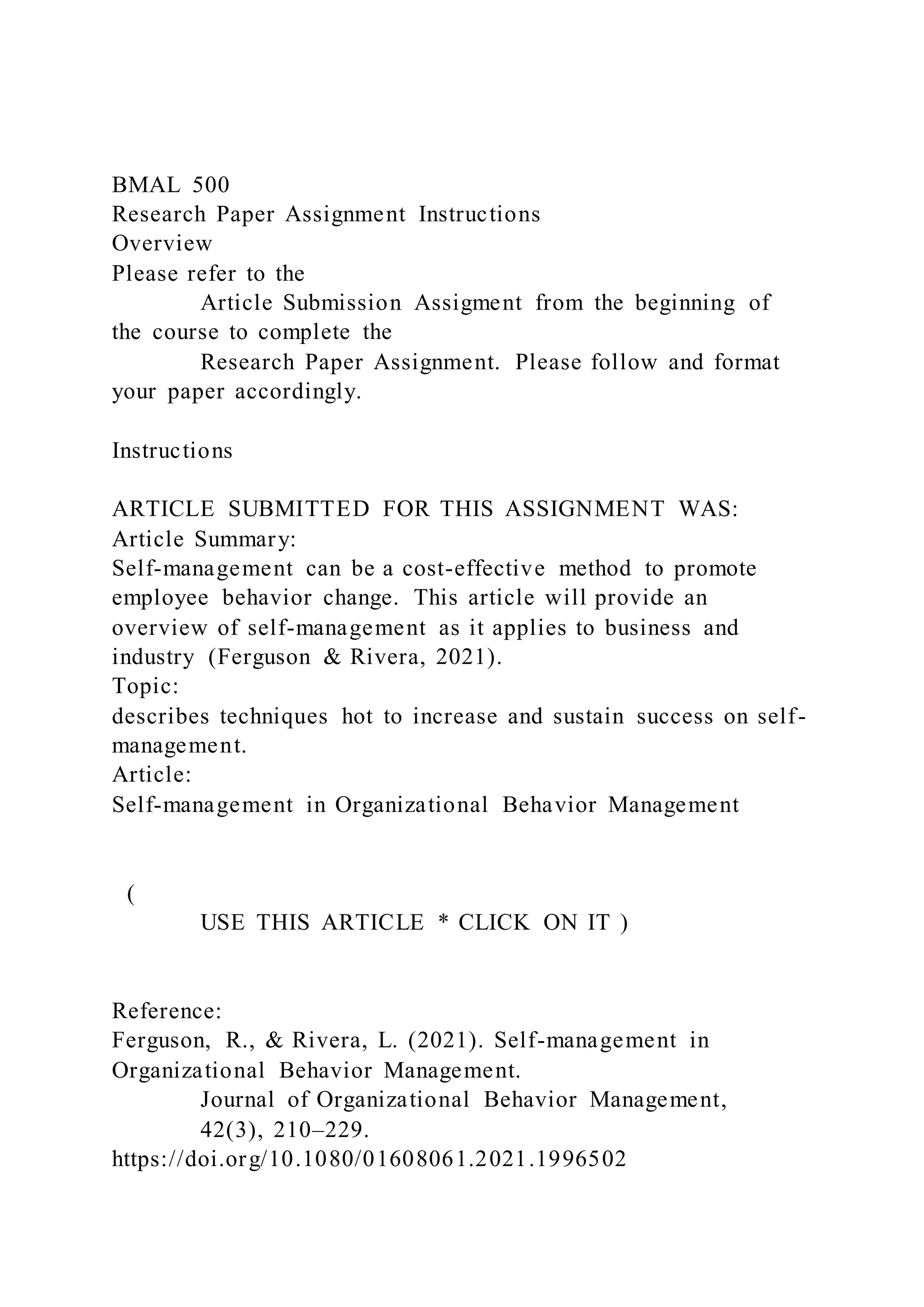 BMAL 500
Research Paper Assignment Instructions
Overview
Please refer to the
Article Submission Assigment from the beginning of
the course to complete the
Research Paper Assignment. Please follow and format
your paper accordingly.
Instructions
ARTICLE SUBMITTED FOR THIS ASSIGNMENT WAS:
Article Summary:
Self-management can be a cost-effective method to promote
employee behavior change. This article will provide an
overview of self-management as it applies to business and
industry (Ferguson & Rivera, 2021).
Topic:
describes techniques hot to increase and sustain success on self-
management.
Article:
Self-management in Organizational Behavior Management
(
USE THIS ARTICLE * CLICK ON IT )
Reference:
Ferguson, R., & Rivera, L. (2021). Self-management in
Organizational Behavior Management.
Journal of Organizational Behavior Management,
42(3), 210–229.
https://doi.org/10.1080/01608061.2021.1996502
 