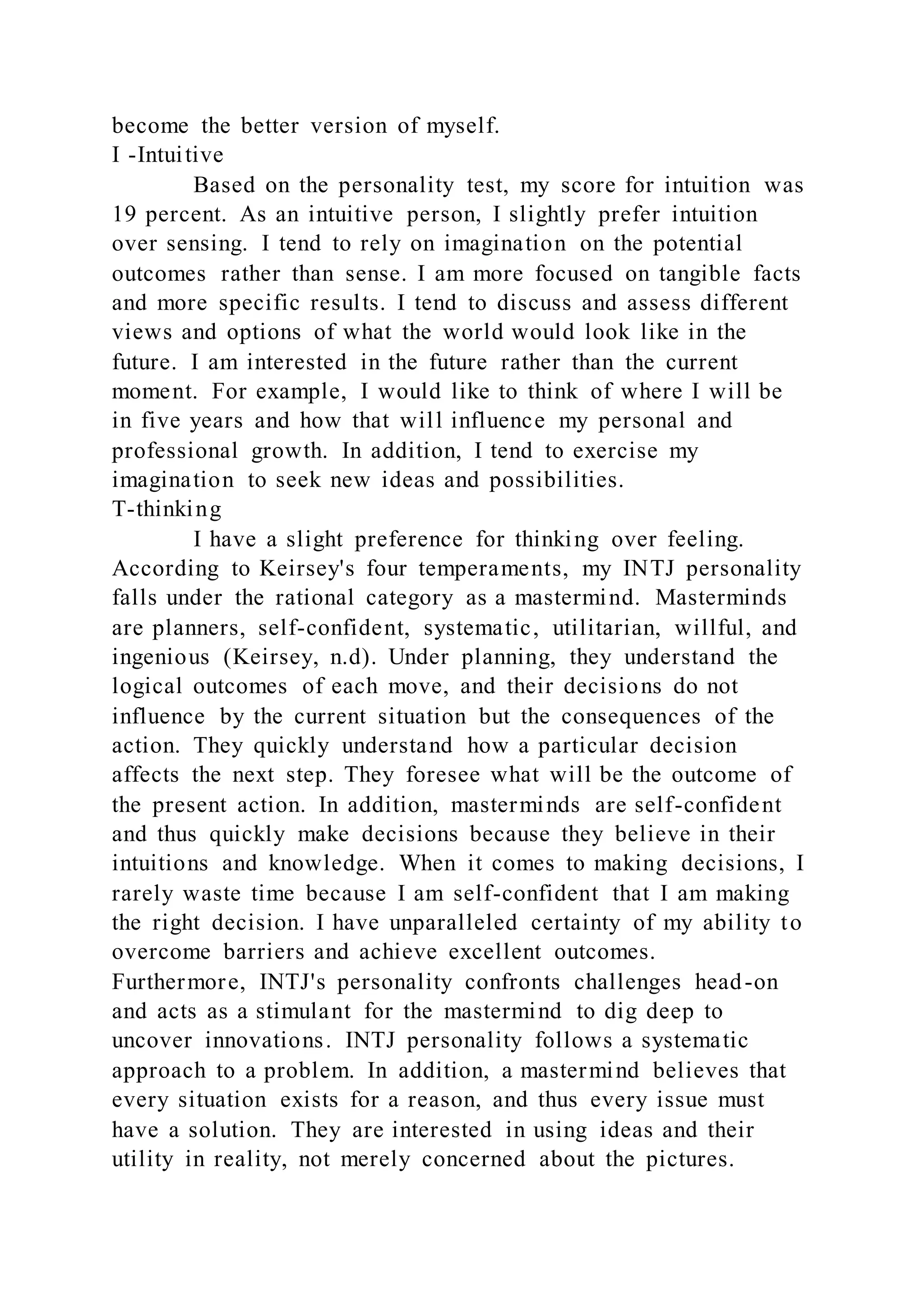 become the better version of myself.
I -Intuitive
Based on the personality test, my score for intuition was
19 percent. As an intuitive person, I slightly prefer intuition
over sensing. I tend to rely on imagination on the potential
outcomes rather than sense. I am more focused on tangible facts
and more specific results. I tend to discuss and assess different
views and options of what the world would look like in the
future. I am interested in the future rather than the current
moment. For example, I would like to think of where I will be
in five years and how that will influence my personal and
professional growth. In addition, I tend to exercise my
imagination to seek new ideas and possibilities.
T-thinking
I have a slight preference for thinking over feeling.
According to Keirsey's four temperaments, my INTJ personality
falls under the rational category as a mastermind. Masterminds
are planners, self-confident, systematic, utilitarian, willful, and
ingenious (Keirsey, n.d). Under planning, they understand the
logical outcomes of each move, and their decisions do not
influence by the current situation but the consequences of the
action. They quickly understand how a particular decision
affects the next step. They foresee what will be the outcome of
the present action. In addition, masterminds are self-confident
and thus quickly make decisions because they believe in their
intuitions and knowledge. When it comes to making decisions, I
rarely waste time because I am self-confident that I am making
the right decision. I have unparalleled certainty of my ability to
overcome barriers and achieve excellent outcomes.
Furthermore, INTJ's personality confronts challenges head-on
and acts as a stimulant for the mastermind to dig deep to
uncover innovations. INTJ personality follows a systematic
approach to a problem. In addition, a mastermind believes that
every situation exists for a reason, and thus every issue must
have a solution. They are interested in using ideas and their
utility in reality, not merely concerned about the pictures.
 
