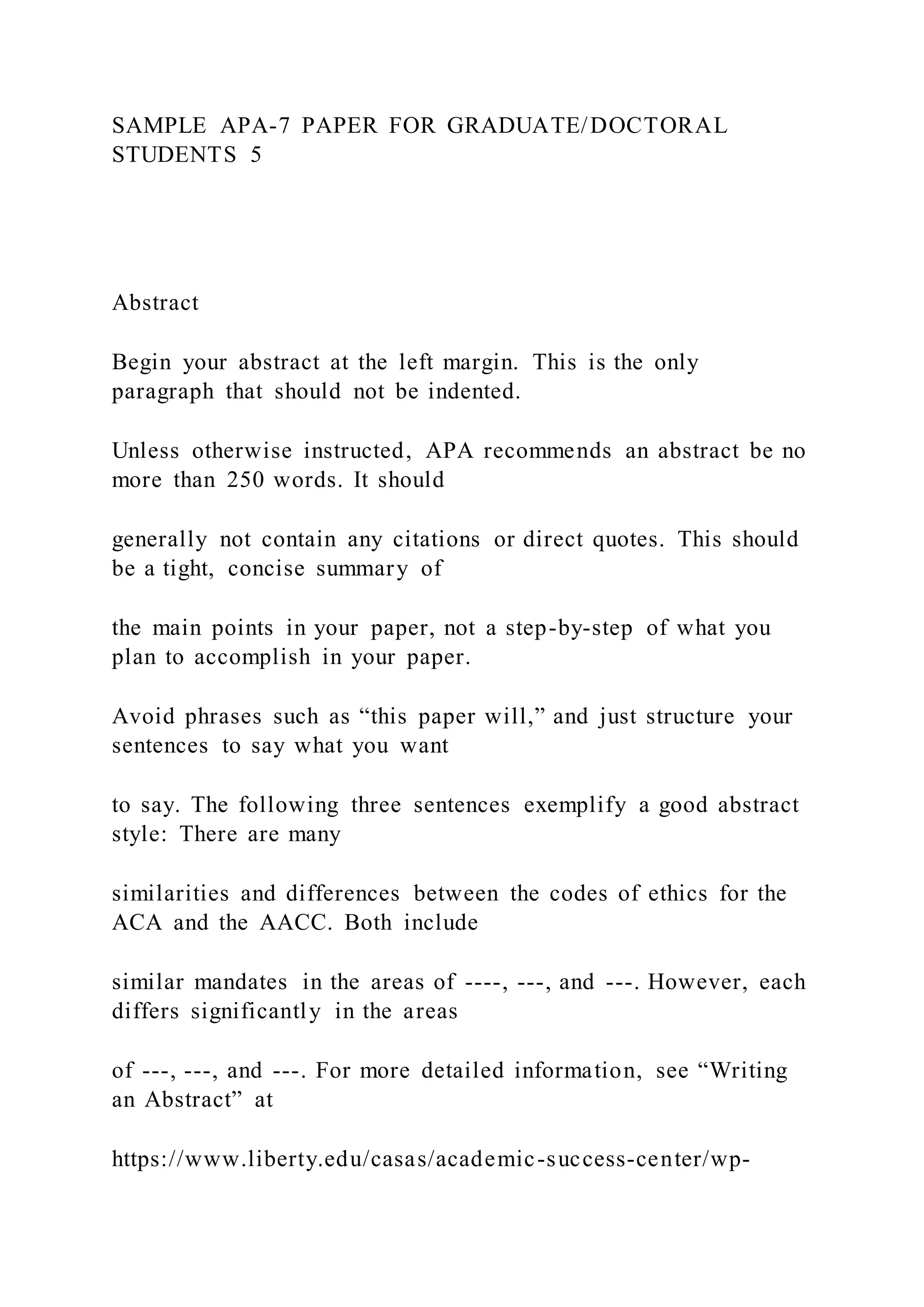 SAMPLE APA-7 PAPER FOR GRADUATE/DOCTORAL
STUDENTS 5
Abstract
Begin your abstract at the left margin. This is the only
paragraph that should not be indented.
Unless otherwise instructed, APA recommends an abstract be no
more than 250 words. It should
generally not contain any citations or direct quotes. This should
be a tight, concise summary of
the main points in your paper, not a step-by-step of what you
plan to accomplish in your paper.
Avoid phrases such as “this paper will,” and just structure your
sentences to say what you want
to say. The following three sentences exemplify a good abstract
style: There are many
similarities and differences between the codes of ethics for the
ACA and the AACC. Both include
similar mandates in the areas of ----, ---, and ---. However, each
differs significantly in the areas
of ---, ---, and ---. For more detailed information, see “Writing
an Abstract” at
https://www.liberty.edu/casas/academic-success-center/wp-
 