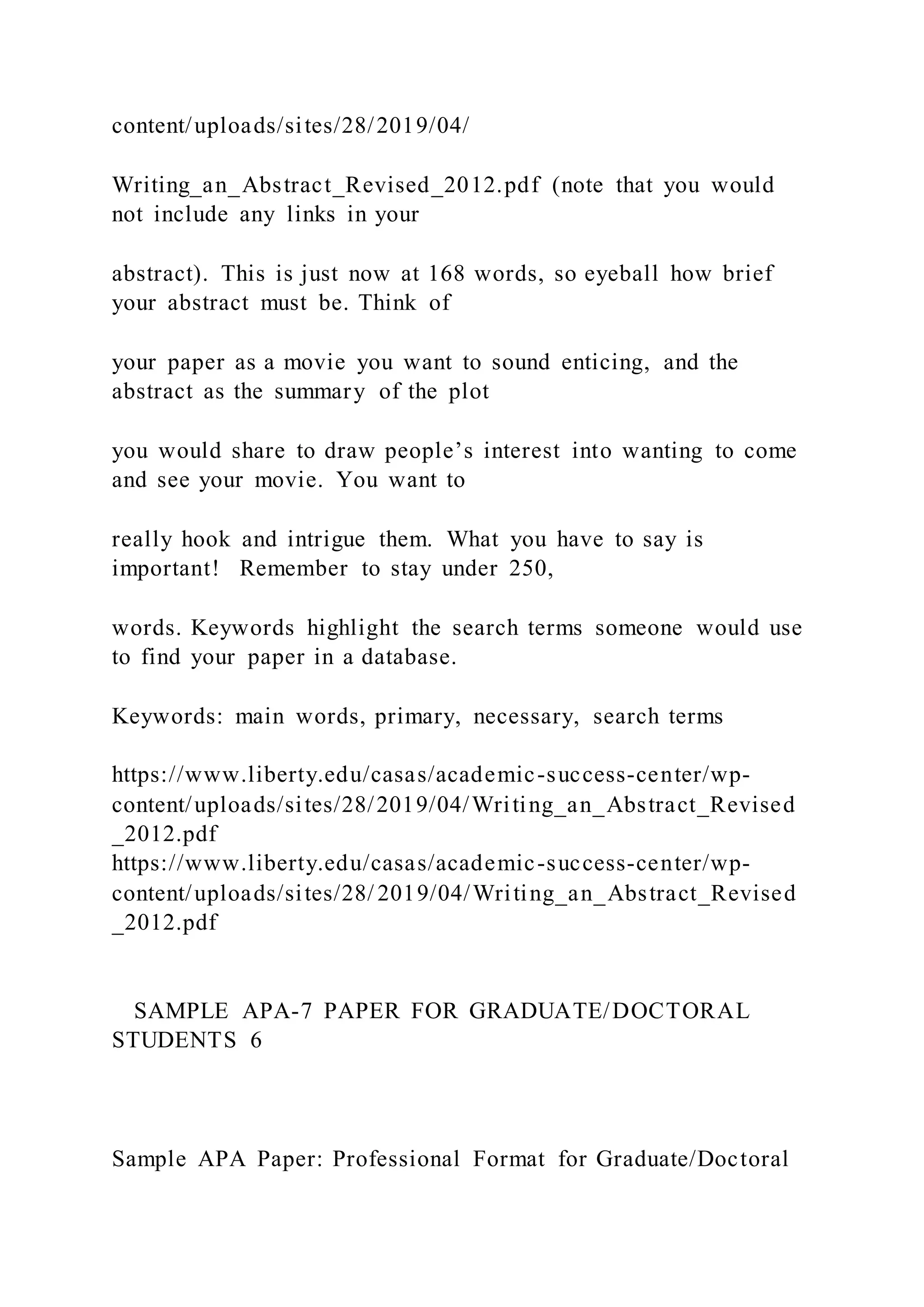 content/uploads/sites/28/2019/04/
Writing_an_Abstract_Revised_2012.pdf (note that you would
not include any links in your
abstract). This is just now at 168 words, so eyeball how brief
your abstract must be. Think of
your paper as a movie you want to sound enticing, and the
abstract as the summary of the plot
you would share to draw people’s interest into wanting to come
and see your movie. You want to
really hook and intrigue them. What you have to say is
important! Remember to stay under 250,
words. Keywords highlight the search terms someone would use
to find your paper in a database.
Keywords: main words, primary, necessary, search terms
https://www.liberty.edu/casas/academic-success-center/wp-
content/uploads/sites/28/2019/04/Writing_an_Abstract_Revised
_2012.pdf
https://www.liberty.edu/casas/academic-success-center/wp-
content/uploads/sites/28/ 2019/04/Writing_an_Abstract_Revised
_2012.pdf
SAMPLE APA-7 PAPER FOR GRADUATE/DOCTORAL
STUDENTS 6
Sample APA Paper: Professional Format for Graduate/Doctoral
 