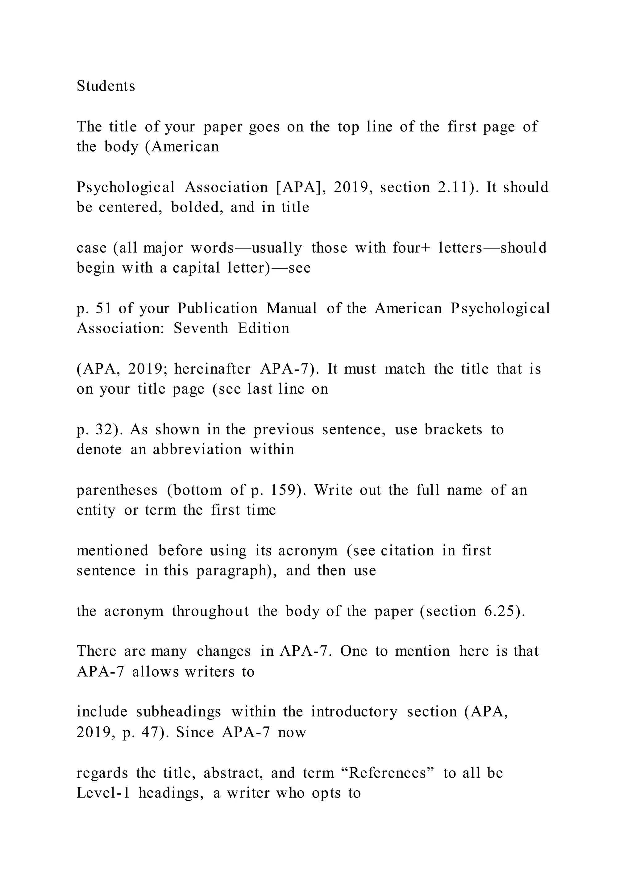 Students
The title of your paper goes on the top line of the first page of
the body (American
Psychological Association [APA], 2019, section 2.11). It should
be centered, bolded, and in title
case (all major words—usually those with four+ letters—should
begin with a capital letter)—see
p. 51 of your Publication Manual of the American Psychological
Association: Seventh Edition
(APA, 2019; hereinafter APA-7). It must match the title that is
on your title page (see last line on
p. 32). As shown in the previous sentence, use brackets to
denote an abbreviation within
parentheses (bottom of p. 159). Write out the full name of an
entity or term the first time
mentioned before using its acronym (see citation in first
sentence in this paragraph), and then use
the acronym throughout the body of the paper (section 6.25).
There are many changes in APA-7. One to mention here is that
APA-7 allows writers to
include subheadings within the introductory section (APA,
2019, p. 47). Since APA-7 now
regards the title, abstract, and term “References” to all be
Level-1 headings, a writer who opts to
 
