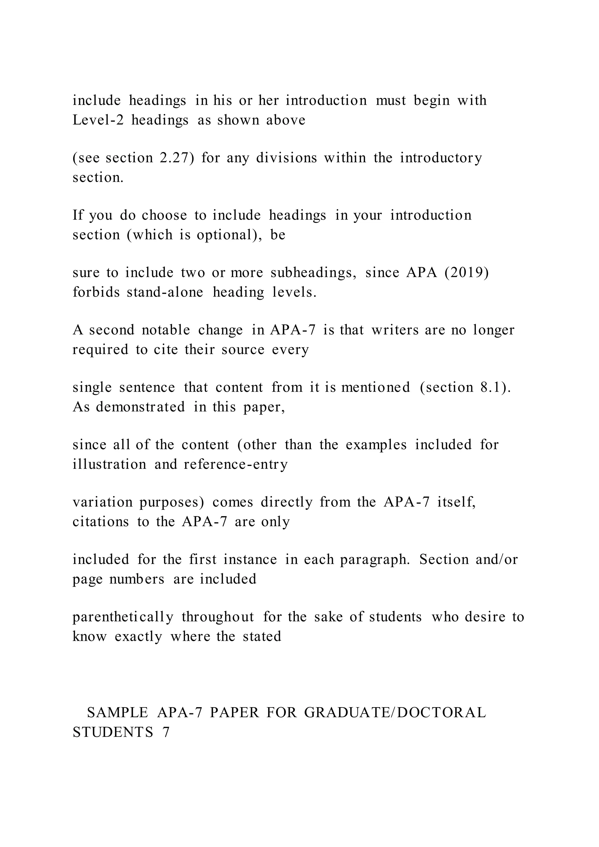include headings in his or her introduction must begin with
Level-2 headings as shown above
(see section 2.27) for any divisions within the introductory
section.
If you do choose to include headings in your introduction
section (which is optional), be
sure to include two or more subheadings, since APA (2019)
forbids stand-alone heading levels.
A second notable change in APA-7 is that writers are no longer
required to cite their source every
single sentence that content from it is mentioned (section 8.1).
As demonstrated in this paper,
since all of the content (other than the examples included for
illustration and reference-entry
variation purposes) comes directly from the APA-7 itself,
citations to the APA-7 are only
included for the first instance in each paragraph. Section and/or
page numbers are included
parenthetically throughout for the sake of students who desire to
know exactly where the stated
SAMPLE APA-7 PAPER FOR GRADUATE/DOCTORAL
STUDENTS 7
 