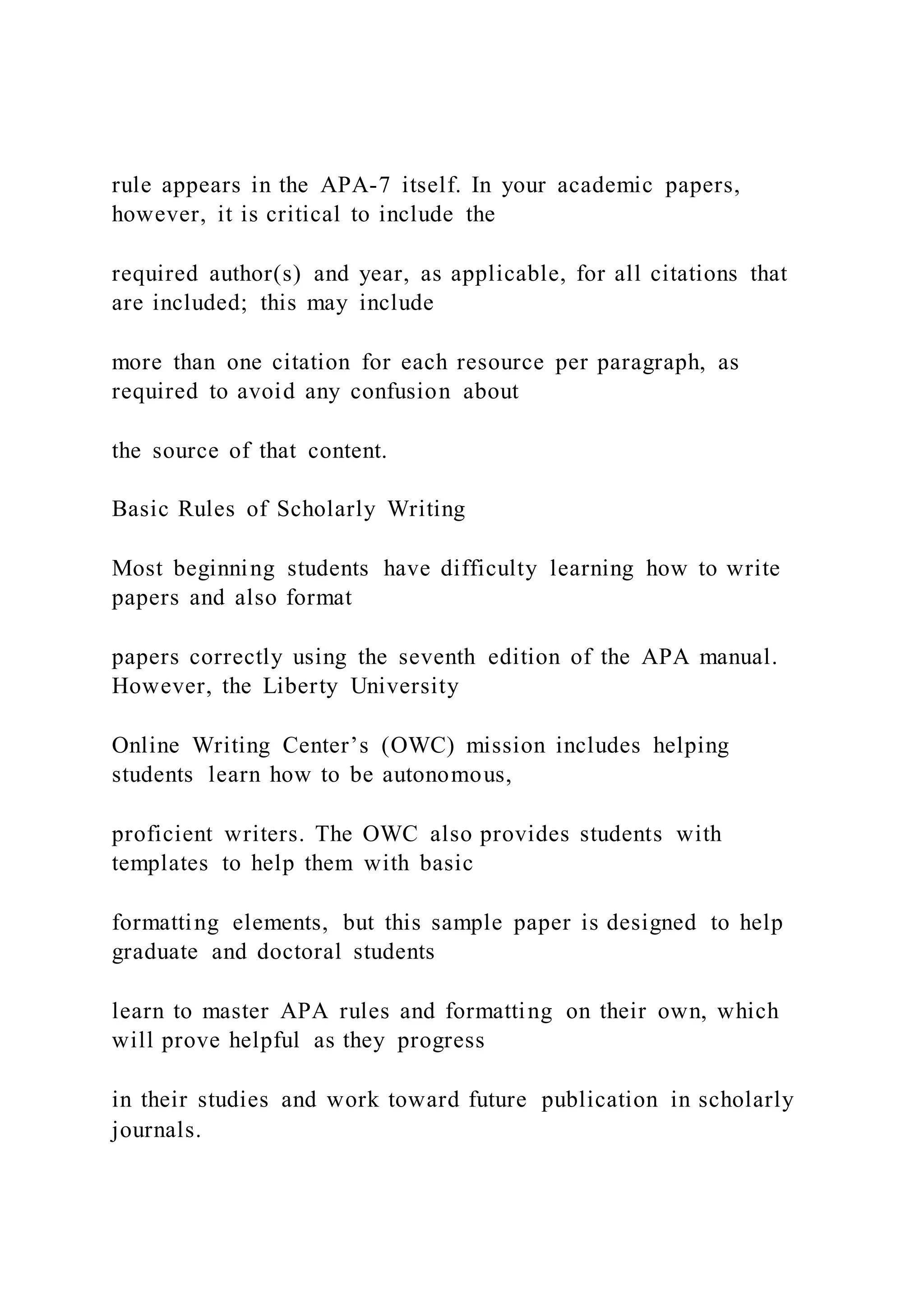 rule appears in the APA-7 itself. In your academic papers,
however, it is critical to include the
required author(s) and year, as applicable, for all citations that
are included; this may include
more than one citation for each resource per paragraph, as
required to avoid any confusion about
the source of that content.
Basic Rules of Scholarly Writing
Most beginning students have difficulty learning how to write
papers and also format
papers correctly using the seventh edition of the APA manual.
However, the Liberty University
Online Writing Center’s (OWC) mission includes helping
students learn how to be autonomous,
proficient writers. The OWC also provides students with
templates to help them with basic
formatting elements, but this sample paper is designed to help
graduate and doctoral students
learn to master APA rules and formatting on their own, which
will prove helpful as they progress
in their studies and work toward future publication in scholarly
journals.
 