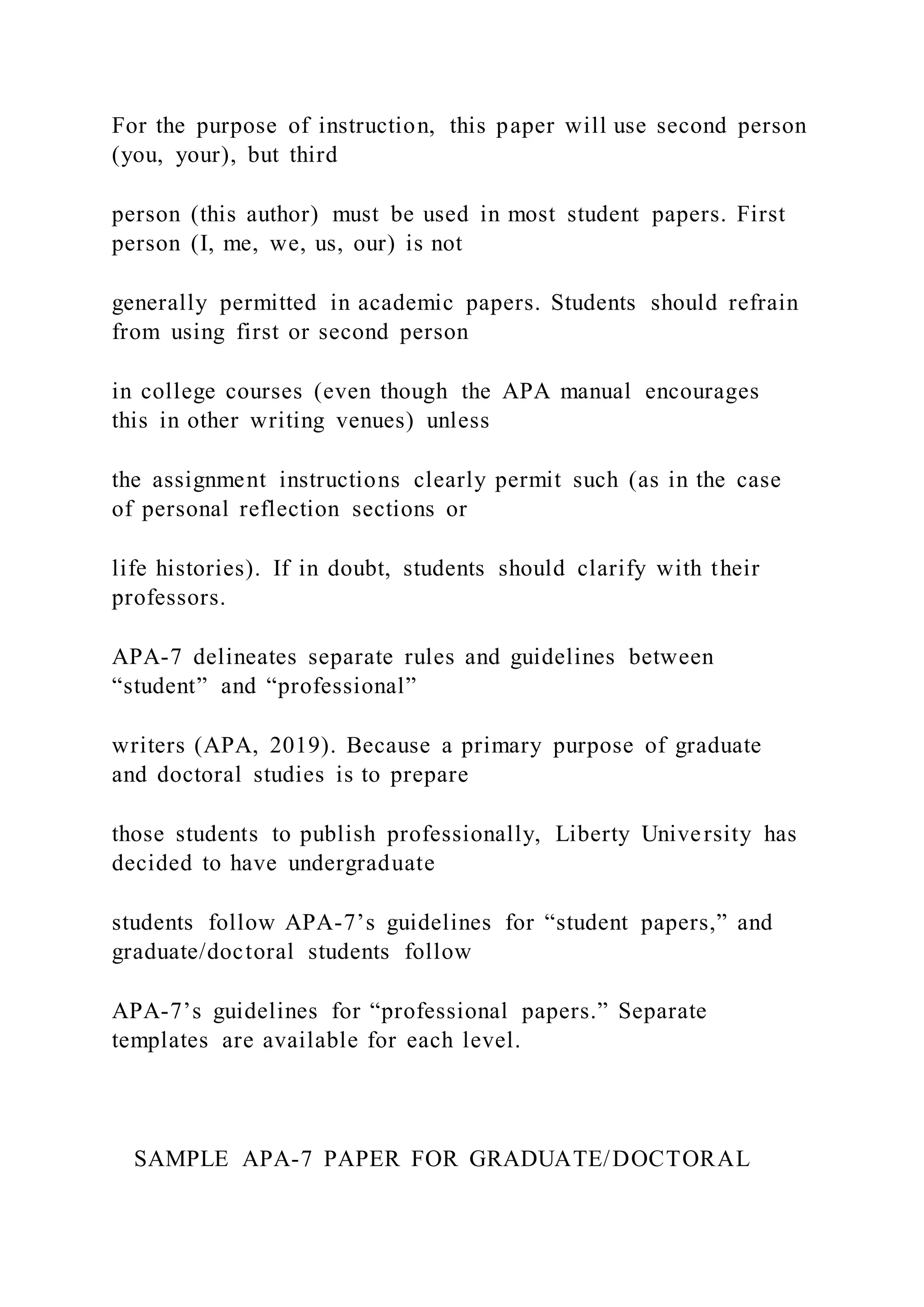 For the purpose of instruction, this paper will use second person
(you, your), but third
person (this author) must be used in most student papers. First
person (I, me, we, us, our) is not
generally permitted in academic papers. Students should refrain
from using first or second person
in college courses (even though the APA manual encourages
this in other writing venues) unless
the assignment instructions clearly permit such (as in the case
of personal reflection sections or
life histories). If in doubt, students should clarify with their
professors.
APA-7 delineates separate rules and guidelines between
“student” and “professional”
writers (APA, 2019). Because a primary purpose of graduate
and doctoral studies is to prepare
those students to publish professionally, Liberty University has
decided to have undergraduate
students follow APA-7’s guidelines for “student papers,” and
graduate/doctoral students follow
APA-7’s guidelines for “professional papers.” Separate
templates are available for each level.
SAMPLE APA-7 PAPER FOR GRADUATE/DOCTORAL
 