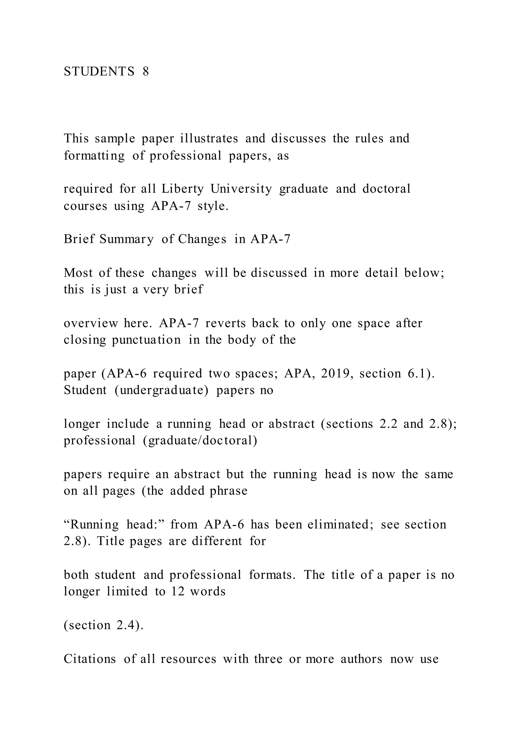 STUDENTS 8
This sample paper illustrates and discusses the rules and
formatting of professional papers, as
required for all Liberty University graduate and doctoral
courses using APA-7 style.
Brief Summary of Changes in APA-7
Most of these changes will be discussed in more detail below;
this is just a very brief
overview here. APA-7 reverts back to only one space after
closing punctuation in the body of the
paper (APA-6 required two spaces; APA, 2019, section 6.1).
Student (undergraduate) papers no
longer include a running head or abstract (sections 2.2 and 2.8);
professional (graduate/doctoral)
papers require an abstract but the running head is now the same
on all pages (the added phrase
“Running head:” from APA-6 has been eliminated; see section
2.8). Title pages are different for
both student and professional formats. The title of a paper is no
longer limited to 12 words
(section 2.4).
Citations of all resources with three or more authors now use
 