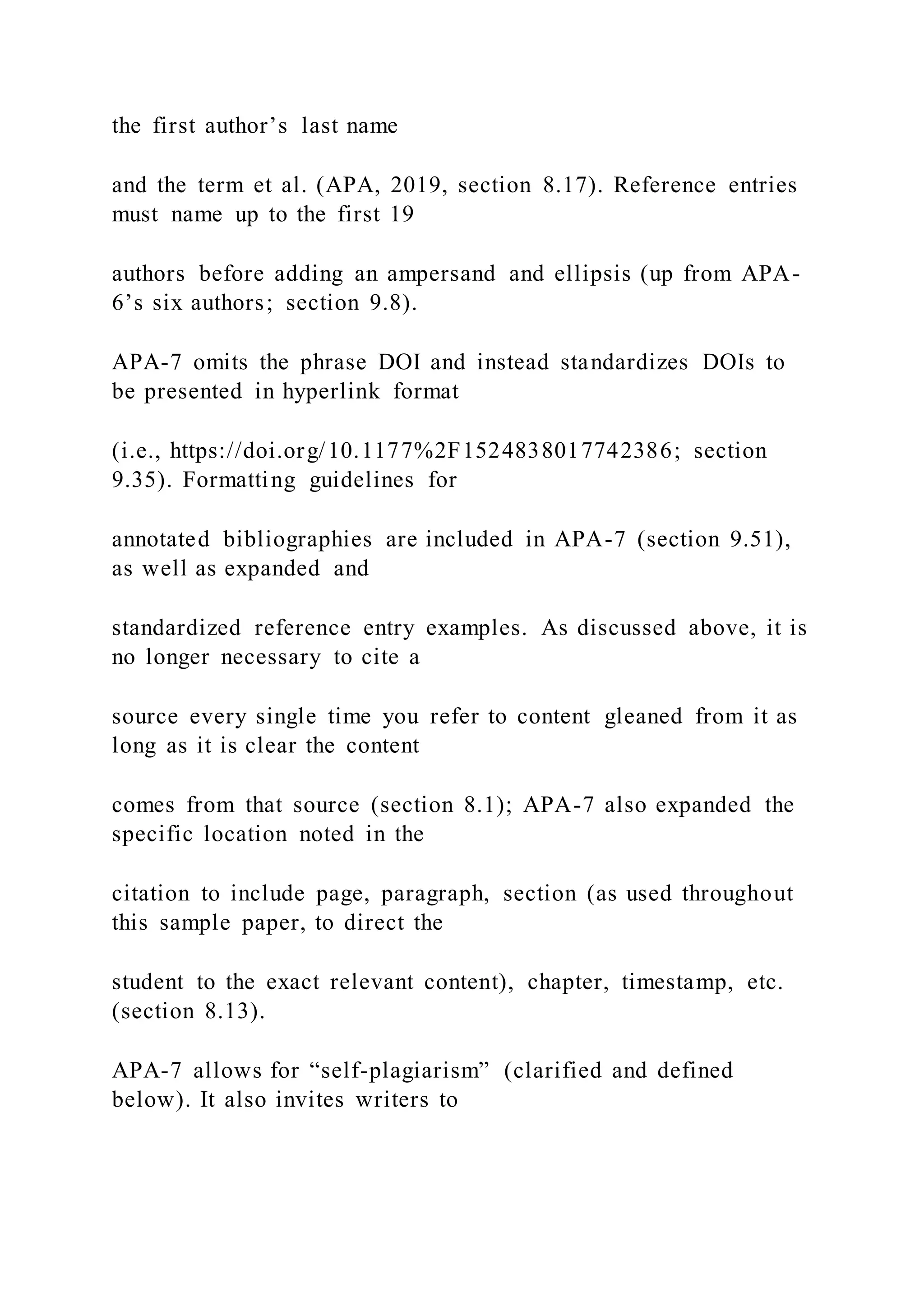 the first author’s last name
and the term et al. (APA, 2019, section 8.17). Reference entries
must name up to the first 19
authors before adding an ampersand and ellipsis (up from APA-
6’s six authors; section 9.8).
APA-7 omits the phrase DOI and instead standardizes DOIs to
be presented in hyperlink format
(i.e., https://doi.org/10.1177%2F1524838017742386; section
9.35). Formatting guidelines for
annotated bibliographies are included in APA-7 (section 9.51),
as well as expanded and
standardized reference entry examples. As discussed above, it is
no longer necessary to cite a
source every single time you refer to content gleaned from it as
long as it is clear the content
comes from that source (section 8.1); APA-7 also expanded the
specific location noted in the
citation to include page, paragraph, section (as used throughout
this sample paper, to direct the
student to the exact relevant content), chapter, timestamp, etc.
(section 8.13).
APA-7 allows for “self-plagiarism” (clarified and defined
below). It also invites writers to
 