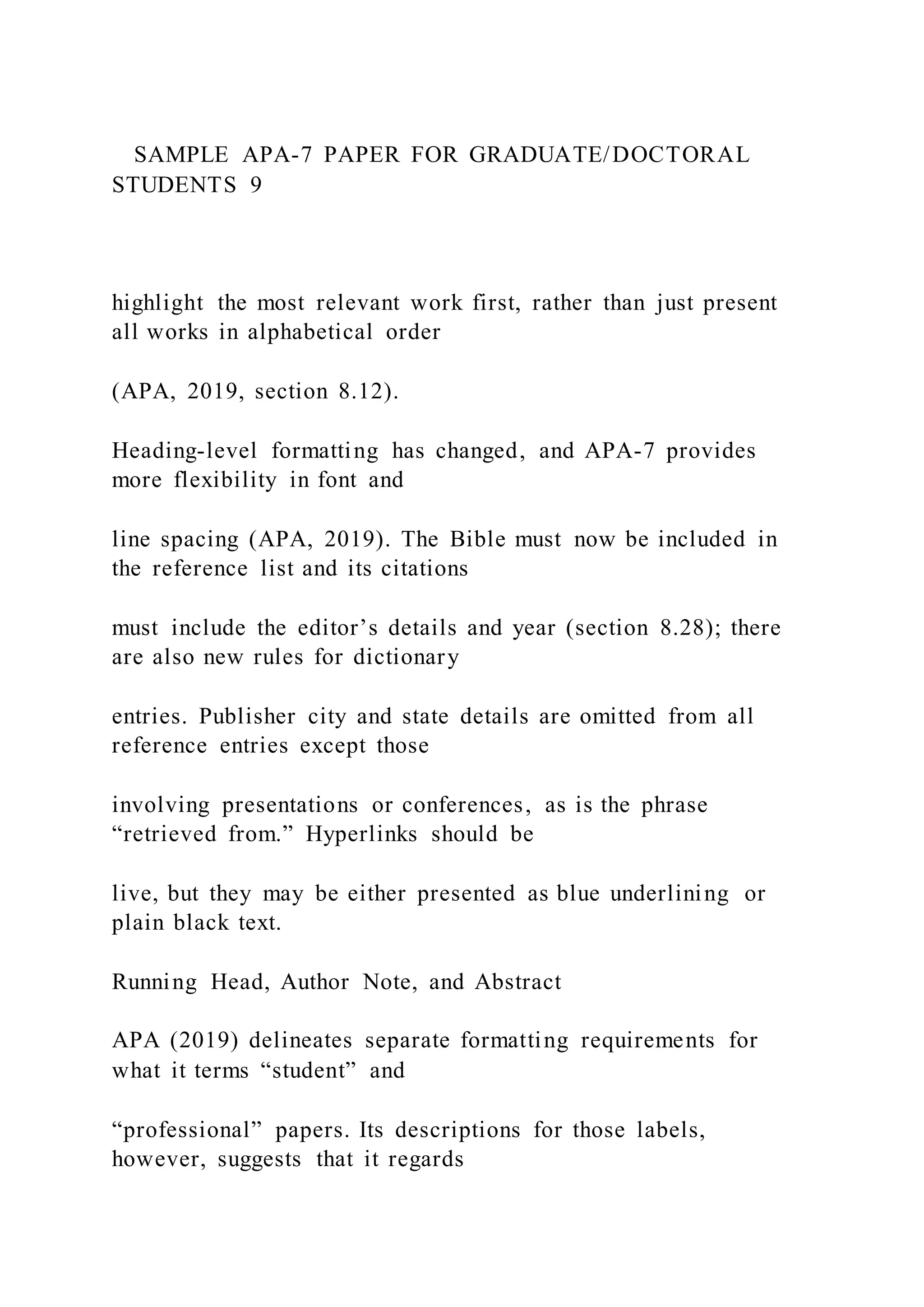 SAMPLE APA-7 PAPER FOR GRADUATE/DOCTORAL
STUDENTS 9
highlight the most relevant work first, rather than just present
all works in alphabetical order
(APA, 2019, section 8.12).
Heading-level formatting has changed, and APA-7 provides
more flexibility in font and
line spacing (APA, 2019). The Bible must now be included in
the reference list and its citations
must include the editor’s details and year (section 8.28); there
are also new rules for dictionary
entries. Publisher city and state details are omitted from all
reference entries except those
involving presentations or conferences, as is the phrase
“retrieved from.” Hyperlinks should be
live, but they may be either presented as blue underlining or
plain black text.
Running Head, Author Note, and Abstract
APA (2019) delineates separate formatting requirements for
what it terms “student” and
“professional” papers. Its descriptions for those labels,
however, suggests that it regards
 