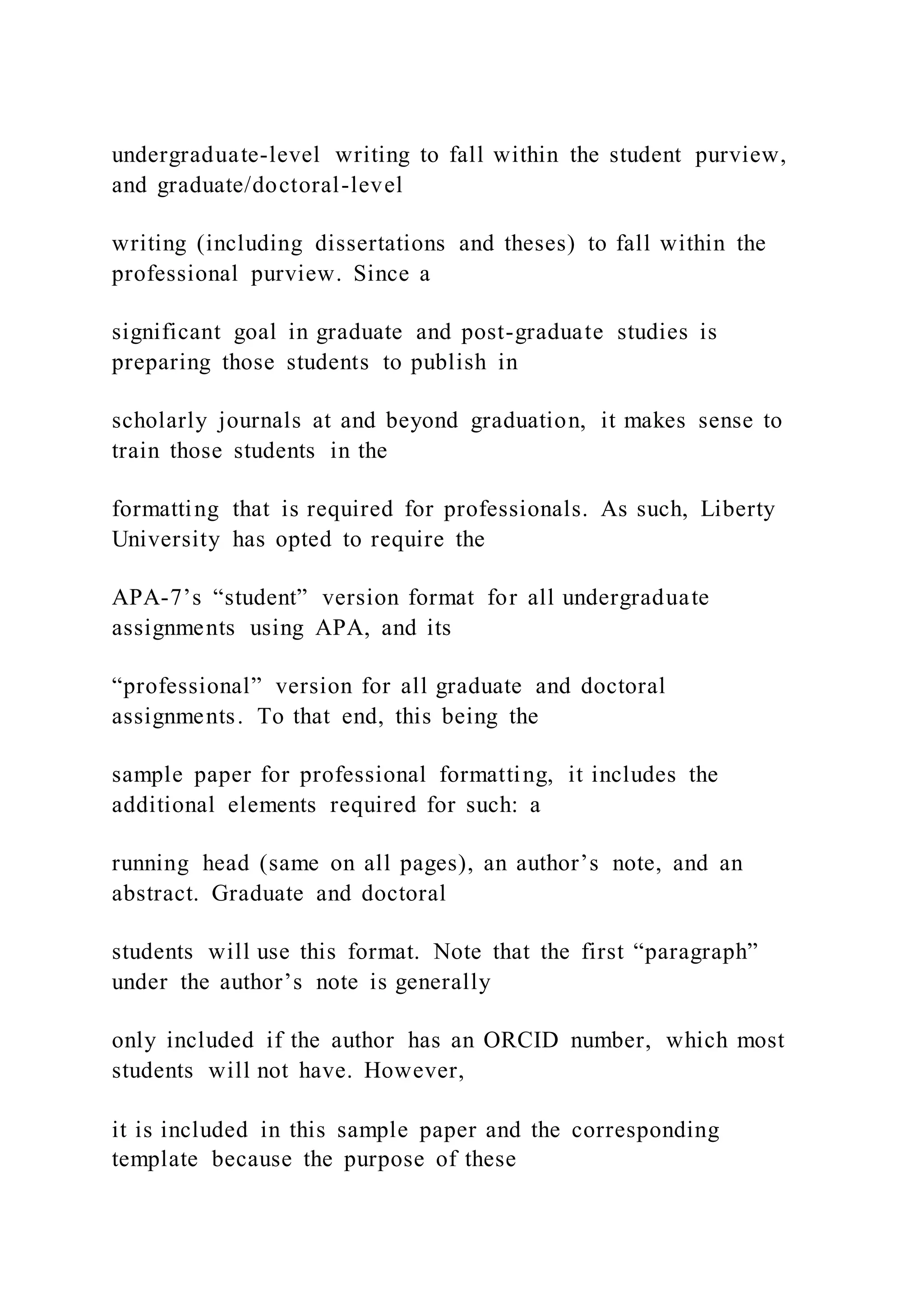 undergraduate-level writing to fall within the student purview,
and graduate/doctoral-level
writing (including dissertations and theses) to fall within the
professional purview. Since a
significant goal in graduate and post-graduate studies is
preparing those students to publish in
scholarly journals at and beyond graduation, it makes sense to
train those students in the
formatting that is required for professionals. As such, Liberty
University has opted to require the
APA-7’s “student” version format for all undergraduate
assignments using APA, and its
“professional” version for all graduate and doctoral
assignments. To that end, this being the
sample paper for professional formatting, it includes the
additional elements required for such: a
running head (same on all pages), an author’s note, and an
abstract. Graduate and doctoral
students will use this format. Note that the first “paragraph”
under the author’s note is generally
only included if the author has an ORCID number, which most
students will not have. However,
it is included in this sample paper and the corresponding
template because the purpose of these
 