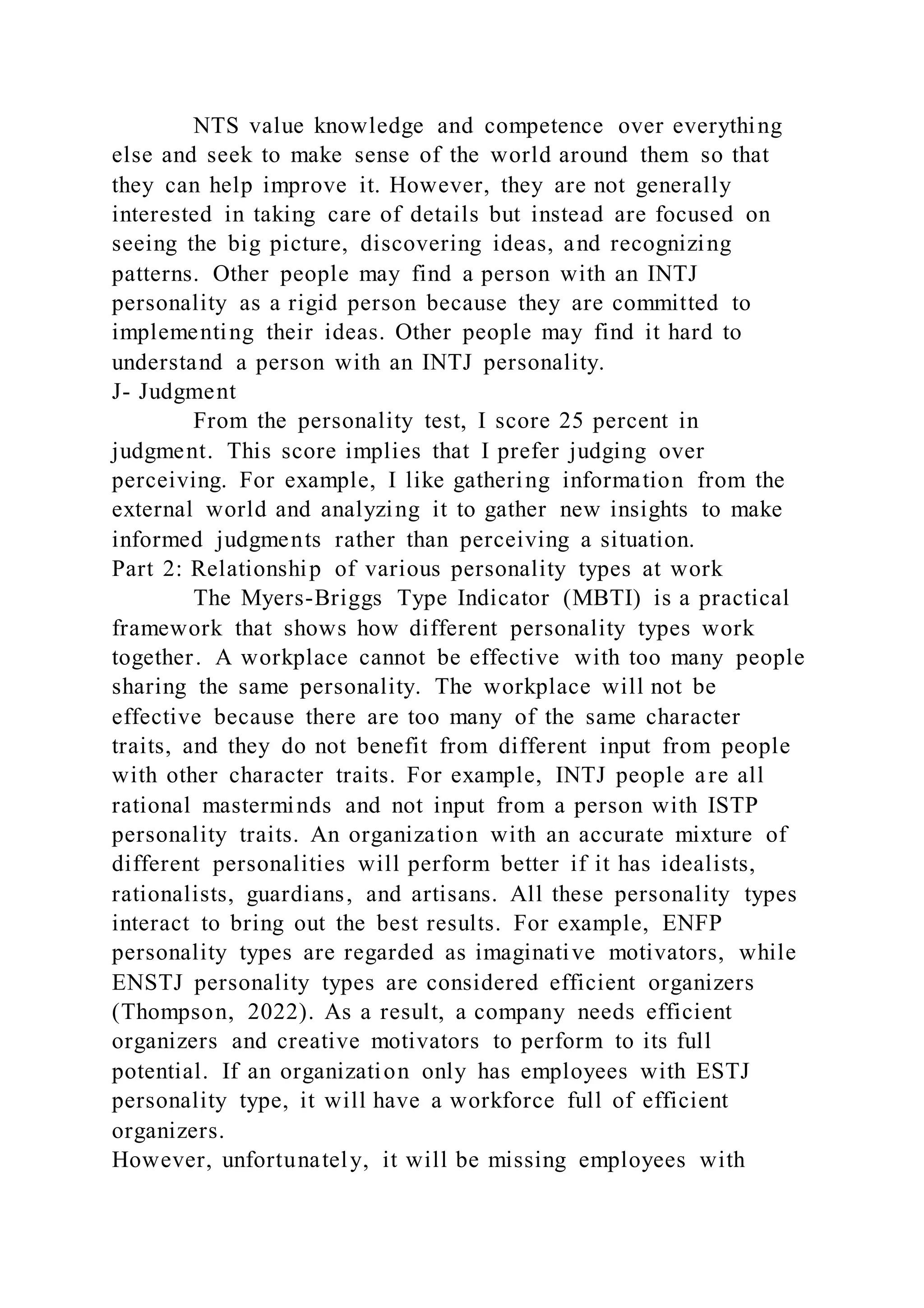 NTS value knowledge and competence over everything
else and seek to make sense of the world around them so that
they can help improve it. However, they are not generally
interested in taking care of details but instead are focused on
seeing the big picture, discovering ideas, and recognizing
patterns. Other people may find a person with an INTJ
personality as a rigid person because they are committed to
implementing their ideas. Other people may find it hard to
understand a person with an INTJ personality.
J- Judgment
From the personality test, I score 25 percent in
judgment. This score implies that I prefer judging over
perceiving. For example, I like gathering information from the
external world and analyzing it to gather new insights to make
informed judgments rather than perceiving a situation.
Part 2: Relationship of various personality types at work
The Myers-Briggs Type Indicator (MBTI) is a practical
framework that shows how different personality types work
together. A workplace cannot be effective with too many people
sharing the same personality. The workplace will not be
effective because there are too many of the same character
traits, and they do not benefit from different input from people
with other character traits. For example, INTJ people are all
rational masterminds and not input from a person with ISTP
personality traits. An organization with an accurate mixture of
different personalities will perform better if it has idealists,
rationalists, guardians, and artisans. All these personality types
interact to bring out the best results. For example, ENFP
personality types are regarded as imaginative motivators, while
ENSTJ personality types are considered efficient organizers
(Thompson, 2022). As a result, a company needs efficient
organizers and creative motivators to perform to its full
potential. If an organization only has employees with ESTJ
personality type, it will have a workforce full of efficient
organizers.
However, unfortunately, it will be missing employees with
 
