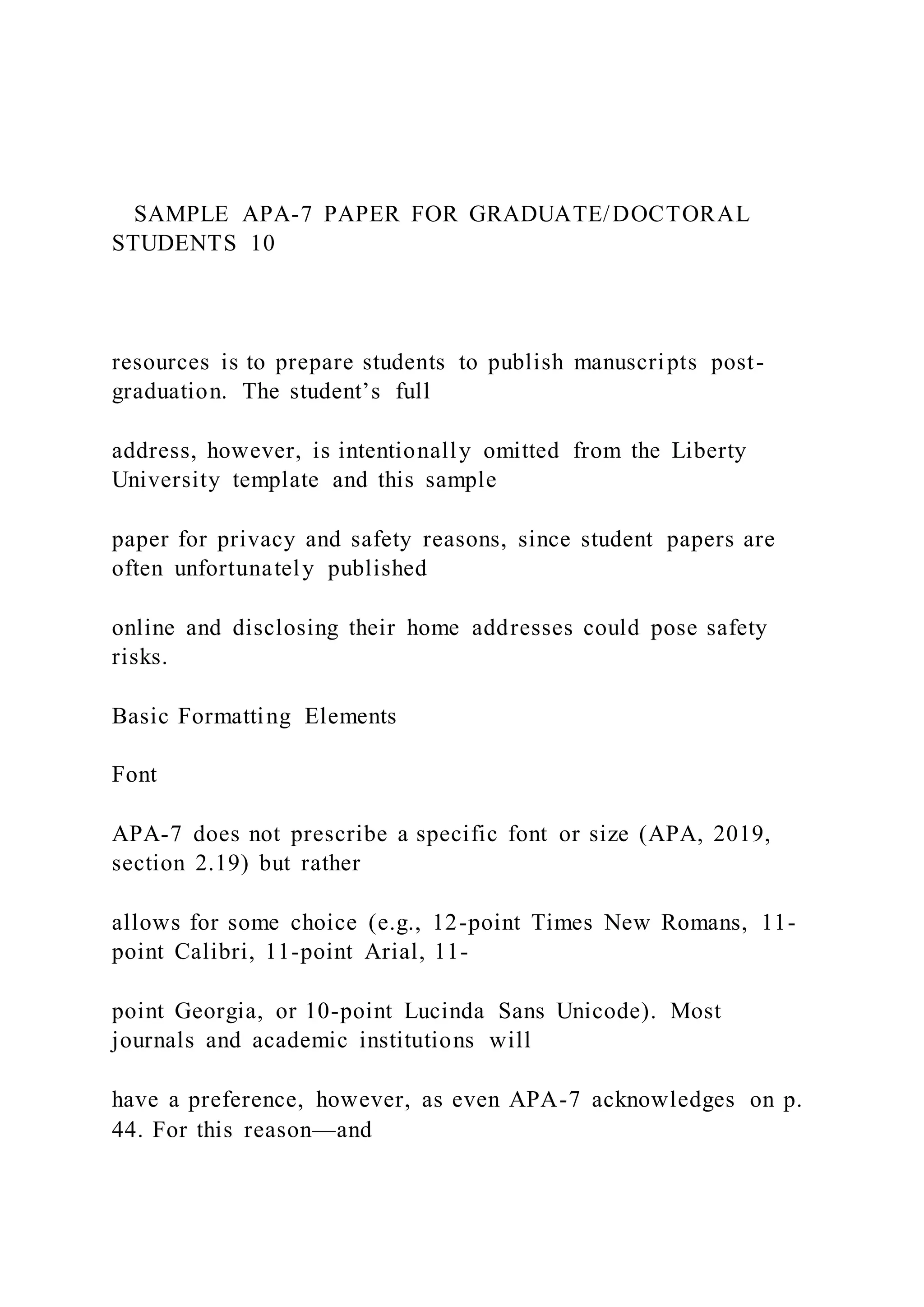 SAMPLE APA-7 PAPER FOR GRADUATE/DOCTORAL
STUDENTS 10
resources is to prepare students to publish manuscripts post-
graduation. The student’s full
address, however, is intentionally omitted from the Liberty
University template and this sample
paper for privacy and safety reasons, since student papers are
often unfortunately published
online and disclosing their home addresses could pose safety
risks.
Basic Formatting Elements
Font
APA-7 does not prescribe a specific font or size (APA, 2019,
section 2.19) but rather
allows for some choice (e.g., 12-point Times New Romans, 11-
point Calibri, 11-point Arial, 11-
point Georgia, or 10-point Lucinda Sans Unicode). Most
journals and academic institutions will
have a preference, however, as even APA-7 acknowledges on p.
44. For this reason—and
 