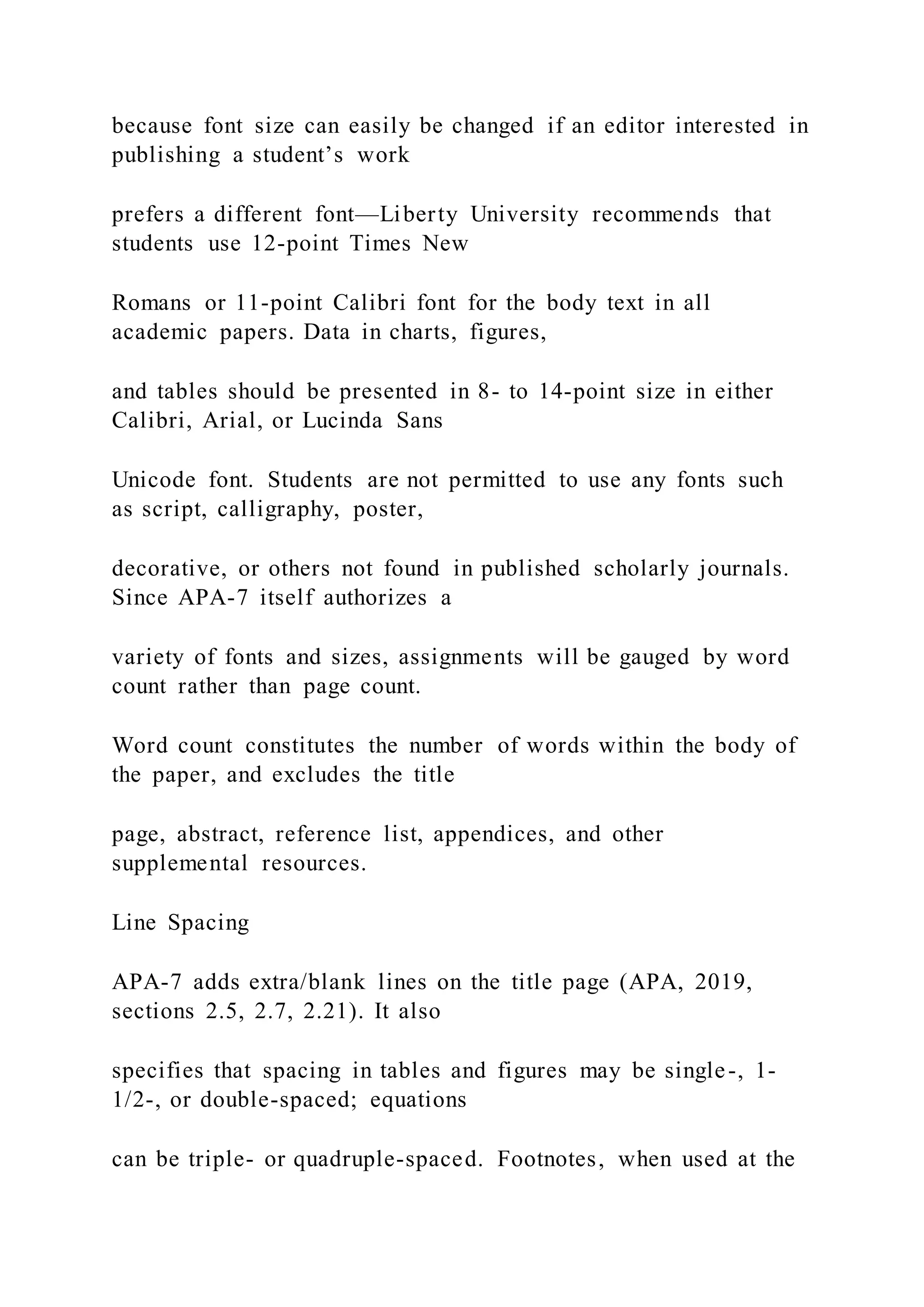 because font size can easily be changed if an editor interested in
publishing a student’s work
prefers a different font—Liberty University recommends that
students use 12-point Times New
Romans or 11-point Calibri font for the body text in all
academic papers. Data in charts, figures,
and tables should be presented in 8- to 14-point size in either
Calibri, Arial, or Lucinda Sans
Unicode font. Students are not permitted to use any fonts such
as script, calligraphy, poster,
decorative, or others not found in published scholarly journals.
Since APA-7 itself authorizes a
variety of fonts and sizes, assignments will be gauged by word
count rather than page count.
Word count constitutes the number of words within the body of
the paper, and excludes the title
page, abstract, reference list, appendices, and other
supplemental resources.
Line Spacing
APA-7 adds extra/blank lines on the title page (APA, 2019,
sections 2.5, 2.7, 2.21). It also
specifies that spacing in tables and figures may be single-, 1-
1/2-, or double-spaced; equations
can be triple- or quadruple-spaced. Footnotes, when used at the
 