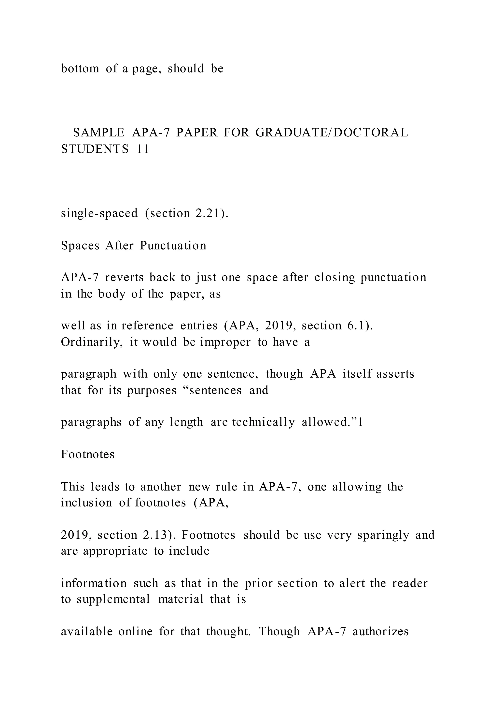 bottom of a page, should be
SAMPLE APA-7 PAPER FOR GRADUATE/DOCTORAL
STUDENTS 11
single-spaced (section 2.21).
Spaces After Punctuation
APA-7 reverts back to just one space after closing punctuation
in the body of the paper, as
well as in reference entries (APA, 2019, section 6.1).
Ordinarily, it would be improper to have a
paragraph with only one sentence, though APA itself asserts
that for its purposes “sentences and
paragraphs of any length are technically allowed.”1
Footnotes
This leads to another new rule in APA-7, one allowing the
inclusion of footnotes (APA,
2019, section 2.13). Footnotes should be use very sparingly and
are appropriate to include
information such as that in the prior section to alert the reader
to supplemental material that is
available online for that thought. Though APA-7 authorizes
 