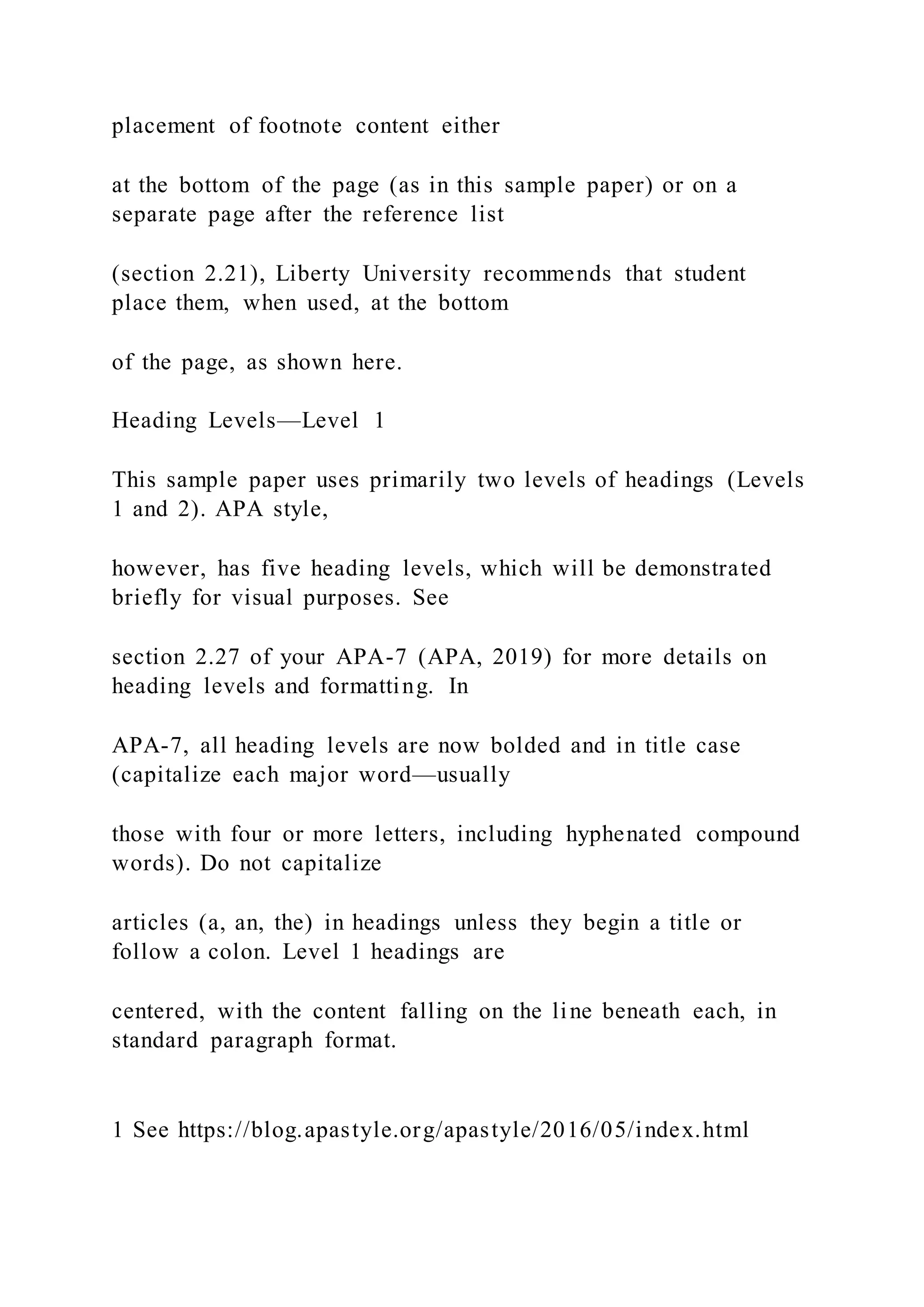 placement of footnote content either
at the bottom of the page (as in this sample paper) or on a
separate page after the reference list
(section 2.21), Liberty University recommends that student
place them, when used, at the bottom
of the page, as shown here.
Heading Levels—Level 1
This sample paper uses primarily two levels of headings (Levels
1 and 2). APA style,
however, has five heading levels, which will be demonstrated
briefly for visual purposes. See
section 2.27 of your APA-7 (APA, 2019) for more details on
heading levels and formatting. In
APA-7, all heading levels are now bolded and in title case
(capitalize each major word—usually
those with four or more letters, including hyphenated compound
words). Do not capitalize
articles (a, an, the) in headings unless they begin a title or
follow a colon. Level 1 headings are
centered, with the content falling on the line beneath each, in
standard paragraph format.
1 See https://blog.apastyle.org/apastyle/2016/05/index.html
 